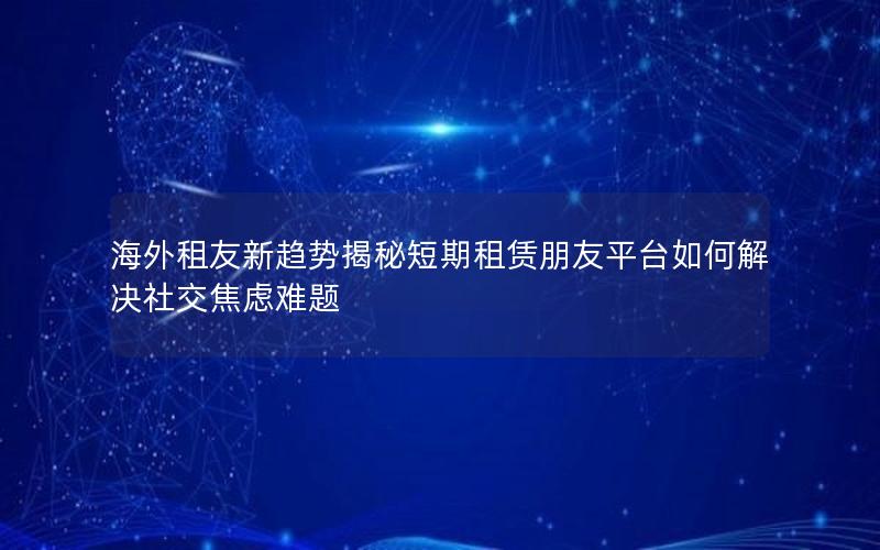 海外租友新趋势揭秘短期租赁朋友平台如何解决社交焦虑难题