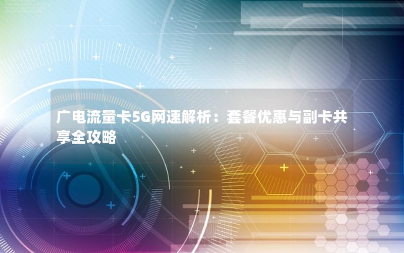 广电流量卡5G网速解析：套餐优惠与副卡共享全攻略