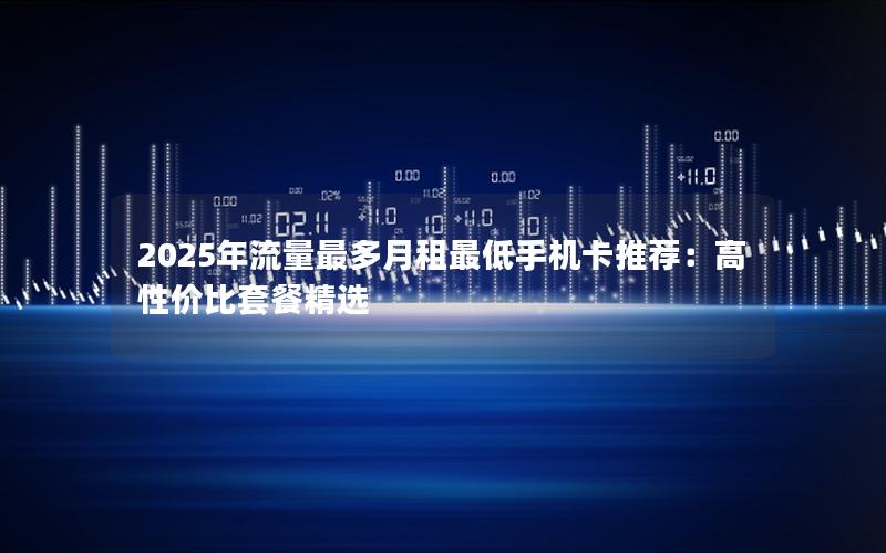 2025年流量最多月租最低手机卡推荐：高性价比套餐精选