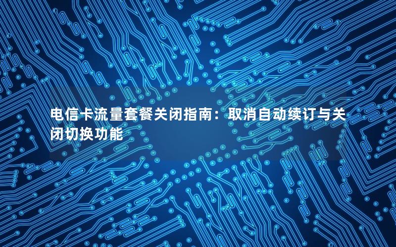 电信卡流量套餐关闭指南：取消自动续订与关闭切换功能