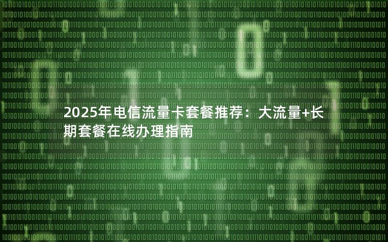 2025年电信流量卡套餐推荐：大流量+长期套餐在线办理指南