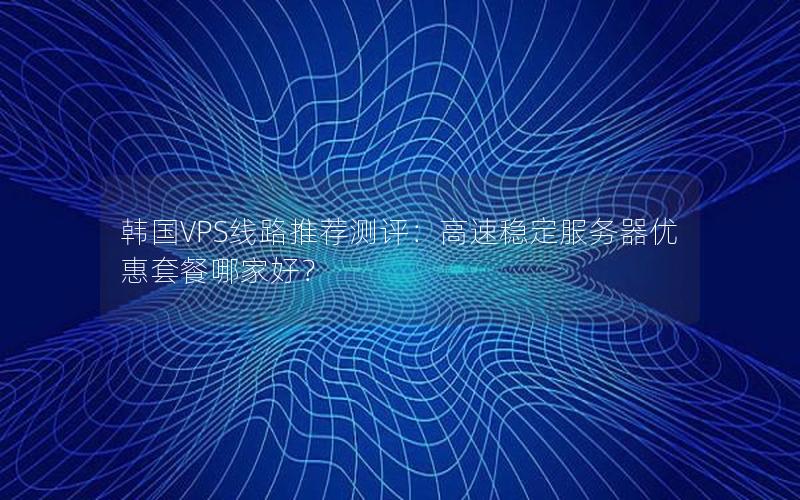 韩国VPS线路推荐测评：高速稳定服务器优惠套餐哪家好？