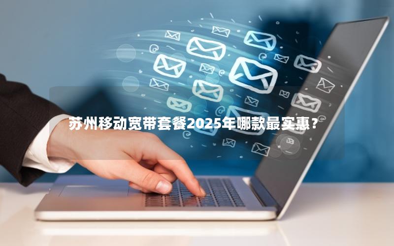 苏州移动宽带套餐2025年哪款最实惠？