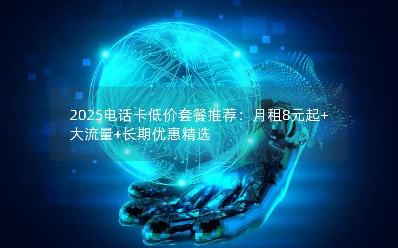 2025电话卡低价套餐推荐：月租8元起+大流量+长期优惠精选