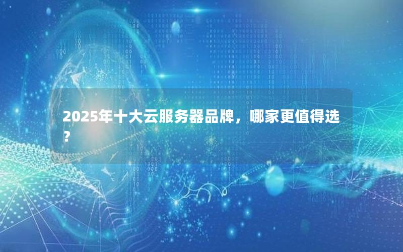 2025年十大云服务器品牌，哪家更值得选？