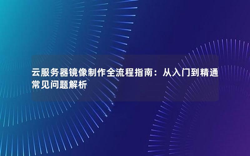 云服务器镜像制作全流程指南：从入门到精通常见问题解析