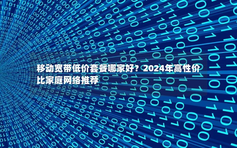 移动宽带低价套餐哪家好？2024年高性价比家庭网络推荐