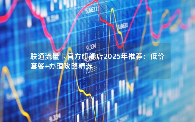 联通流量卡官方旗舰店2025年推荐：低价套餐+办理攻略精选