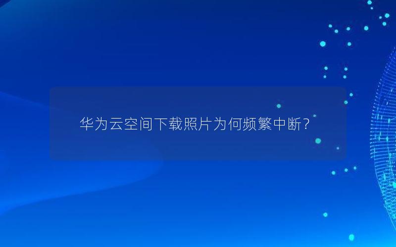 华为云空间下载照片为何频繁中断？