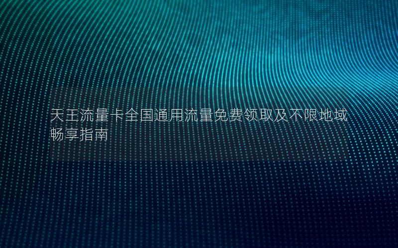 天王流量卡全国通用流量免费领取及不限地域畅享指南