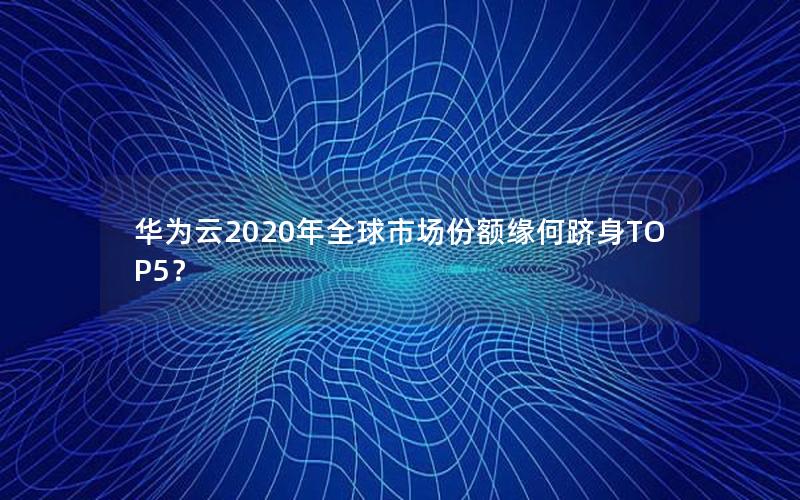 华为云2020年全球市场份额缘何跻身TOP5？