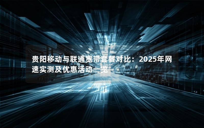 贵阳移动与联通宽带套餐对比：2025年网速实测及优惠活动一览