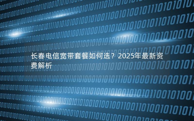 长春电信宽带套餐如何选？2025年最新资费解析