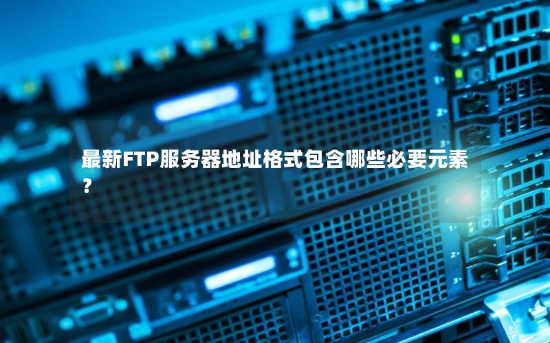 最新FTP服务器地址格式包含哪些必要元素？