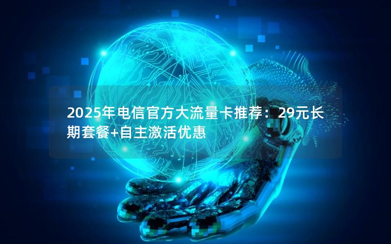 2025年电信官方大流量卡推荐：29元长期套餐+自主激活优惠