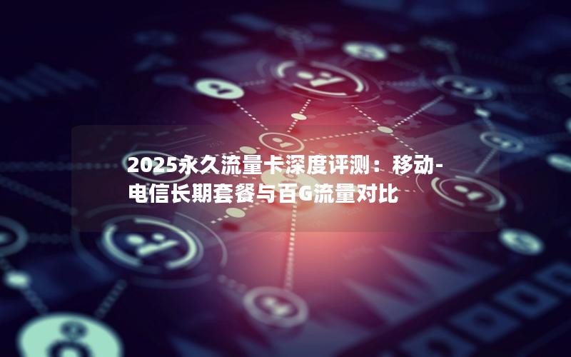 2025永久流量卡深度评测：移动-电信长期套餐与百G流量对比