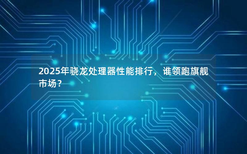 2025年骁龙处理器性能排行，谁领跑旗舰市场？