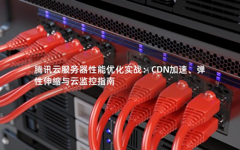 腾讯云服务器性能优化实战：CDN加速、弹性伸缩与云监控指南