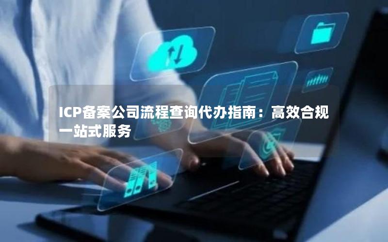 ICP备案公司流程查询代办指南：高效合规一站式服务