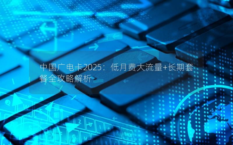 中国广电卡2025：低月费大流量+长期套餐全攻略解析