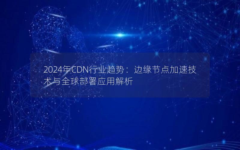 2024年CDN行业趋势：边缘节点加速技术与全球部署应用解析