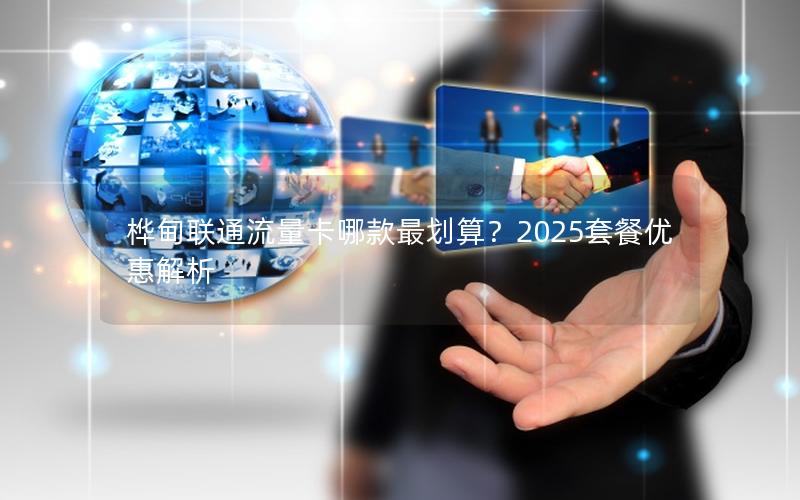 桦甸联通流量卡哪款最划算？2025套餐优惠解析