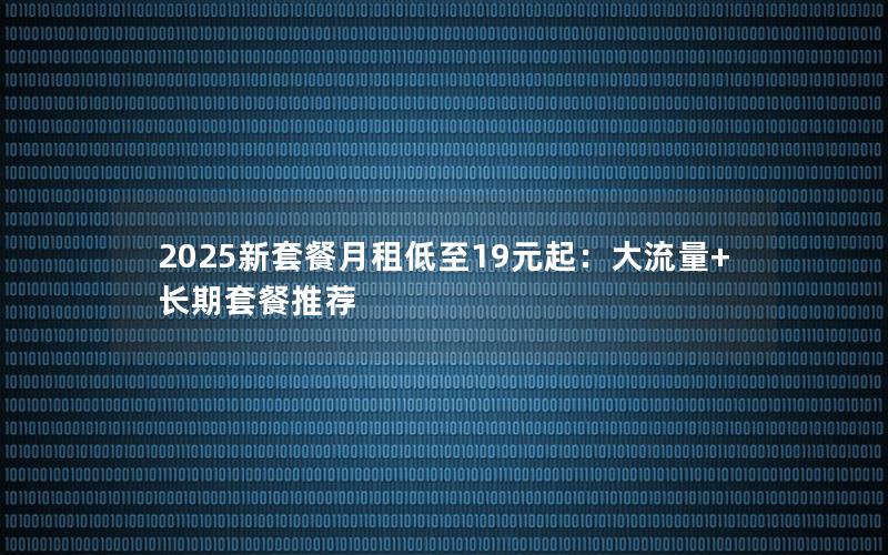 2025新套餐月租低至19元起：大流量+长期套餐推荐