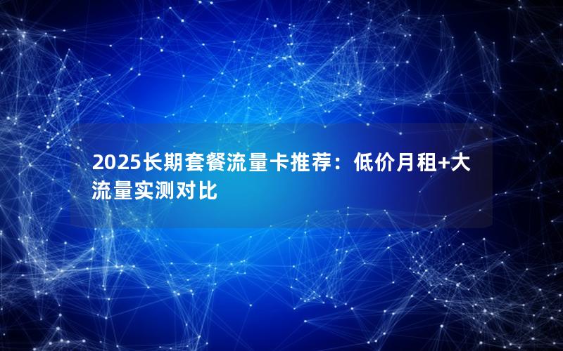 2025长期套餐流量卡推荐：低价月租+大流量实测对比