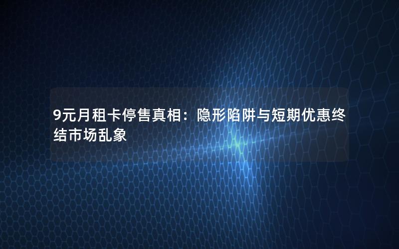 9元月租卡停售真相：隐形陷阱与短期优惠终结市场乱象