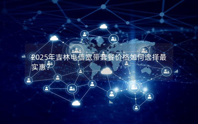 2025年吉林电信宽带套餐价格如何选择最实惠？