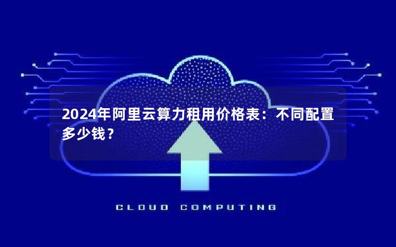 2024年阿里云算力租用价格表：不同配置多少钱？