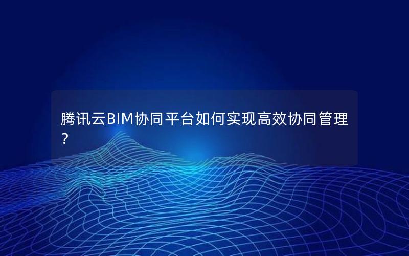 腾讯云BIM协同平台如何实现高效协同管理？