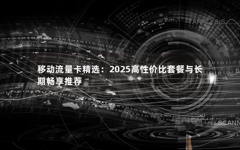 移动流量卡精选：2025高性价比套餐与长期畅享推荐