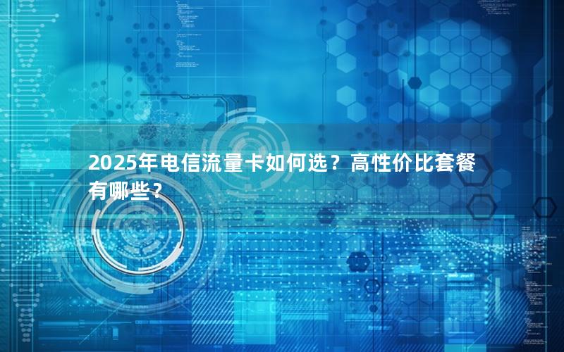 2025年电信流量卡如何选？高性价比套餐有哪些？