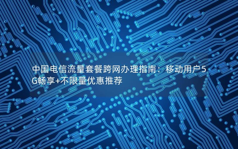 中国电信流量套餐跨网办理指南：移动用户5G畅享+不限量优惠推荐