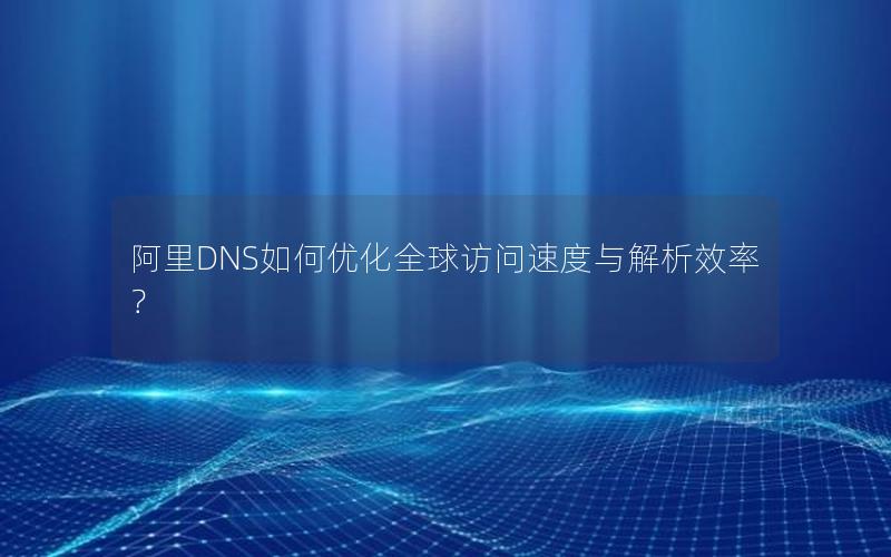 阿里DNS如何优化全球访问速度与解析效率？