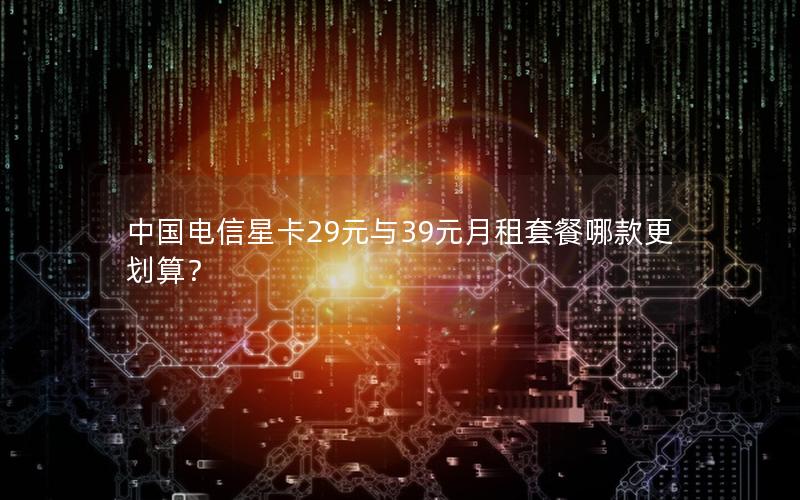 中国电信星卡29元与39元月租套餐哪款更划算？