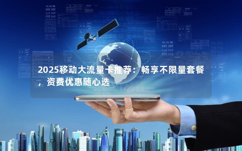 2025移动大流量卡推荐：畅享不限量套餐，资费优惠随心选