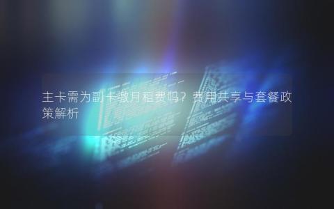 主卡需为副卡缴月租费吗？费用共享与套餐政策解析