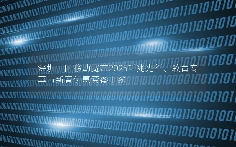 深圳中国移动宽带2025千兆光纤、教育专享与新春优惠套餐上线