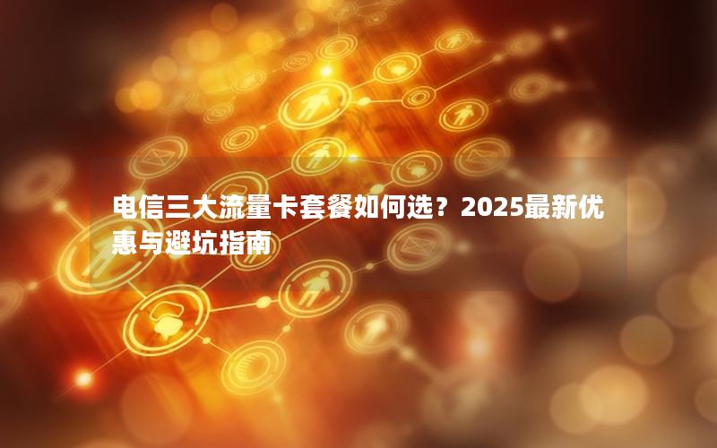 电信三大流量卡套餐如何选？2025最新优惠与避坑指南