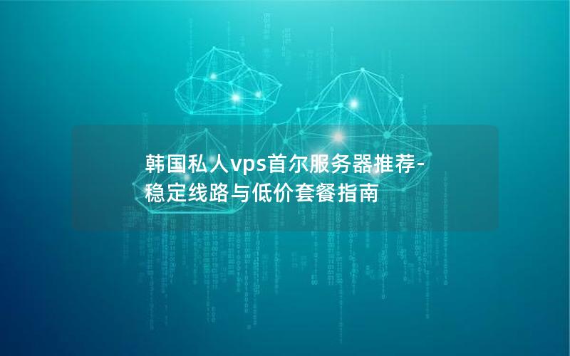 韩国私人vps首尔服务器推荐-稳定线路与低价套餐指南