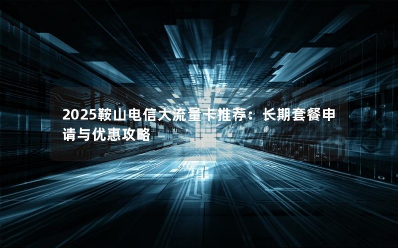 2025鞍山电信大流量卡推荐：长期套餐申请与优惠攻略