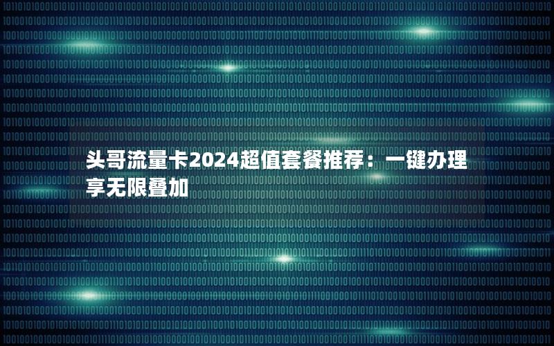 头哥流量卡2024超值套餐推荐：一键办理享无限叠加