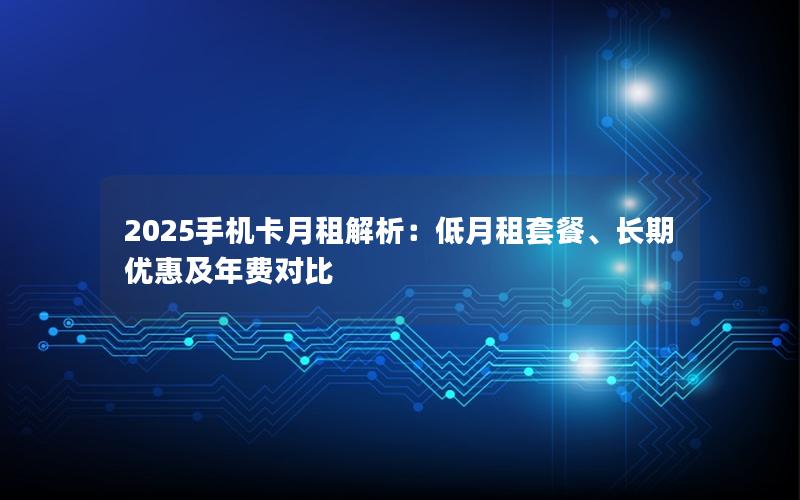 2025手机卡月租解析：低月租套餐、长期优惠及年费对比