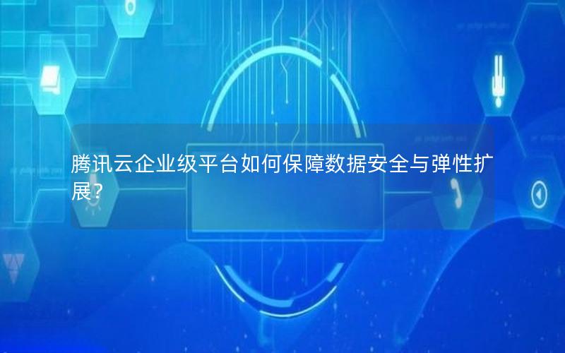 腾讯云企业级平台如何保障数据安全与弹性扩展？