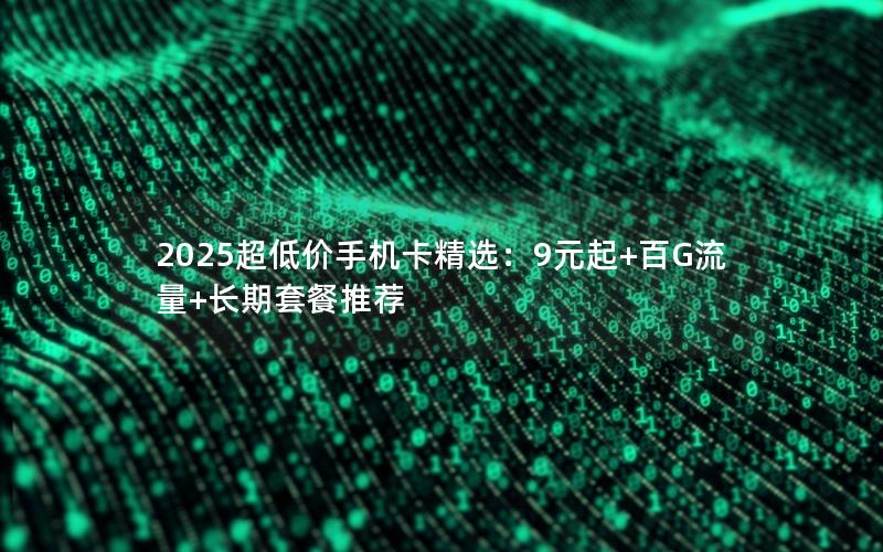 2025超低价手机卡精选：9元起+百G流量+长期套餐推荐