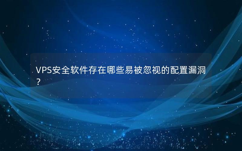 VPS安全软件存在哪些易被忽视的配置漏洞？