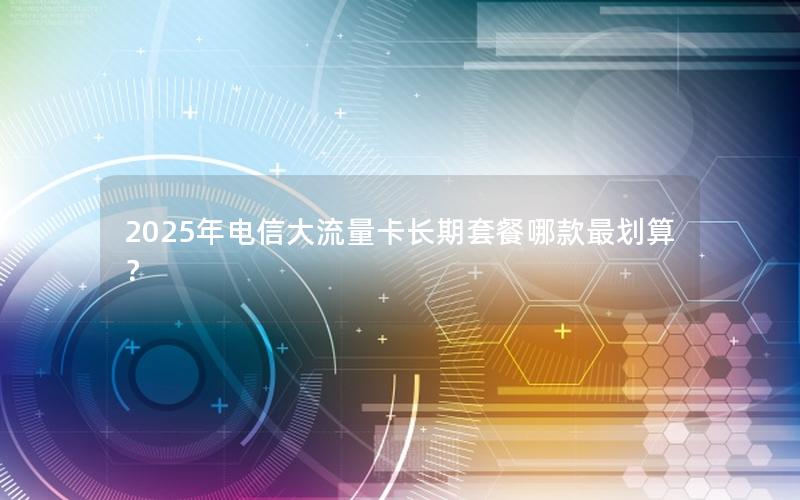 2025年电信大流量卡长期套餐哪款最划算？