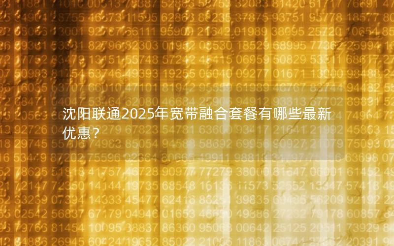 沈阳联通2025年宽带融合套餐有哪些最新优惠？